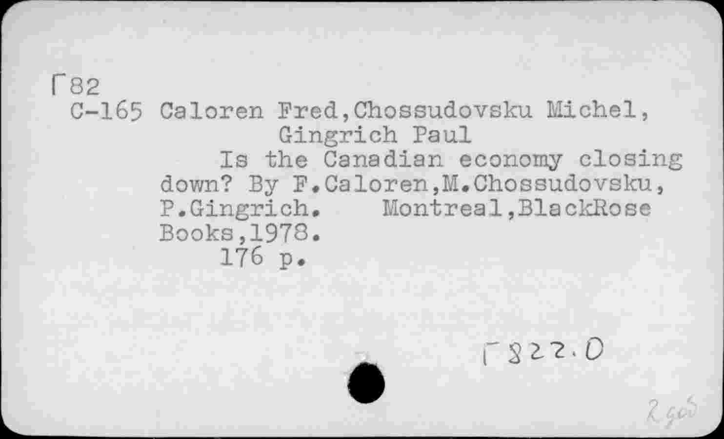 ﻿r 82
C-165 Caloren Fred,Chossudovsku Michel, Gingrich Paul
Is the Canadian economy closing down? By F.Caloren,M.Chossudovsku, P.Gingrich.	Montreal,BlackRose
Books,1978.
176 p.
C 5 2- 2 < 0